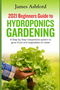 2021 Beginners Guide to Hydroponics Gardening: A step by step Inexpensive System to Grow Fruits and Vegetables on Water