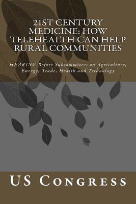 21st Century Medicine: HOW TELEHEALTH CAN HELP RURAL COMMUNITIES: HEARING Before Subcommitees on Agriculture, Energy, Trade, Health and Technology - Congress, Us