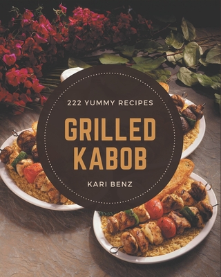 222 Yummy Grilled Kabob Recipes: The Best Yummy Grilled Kabob Cookbook on Earth - Benz, Kari