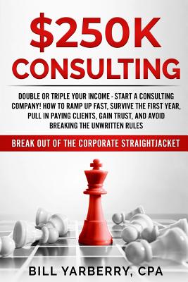 $250k Consulting: Double or Triple Your Income - Start a Consulting Company! How to Ramp Up Fast, Survive the First Year, Pull in Paying Clients, Gain Trust, and Avoid Breaking the Unwritten Rules - Yarberry Jr, William a