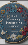 30 Hand Embroidery Stitches for a Beginner: A Comprehensive Guide to Hand Embroidery, Techniques, Tutorials and More Every Sewer Should Know