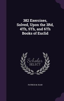 382 Exercises, Solved, Upon the 3Rd, 4Th, 5Th, and 6Th Books of Euclid - Egan, Patrick M