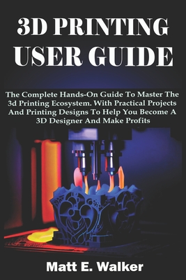 3D Printing User Guide: The Complete Hands-On Guide To Master The 3d Printing Ecosystem. With Practical Projects And Printing Designs To Help You Become A 3D Designer And Make Profits - E Walker, Matt