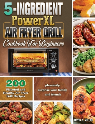 5-Ingredient PowerXL Air Fryer Grill Cookbook For Beginners: 200 Flavorful and Healthy Air Fryer Grill Recipes to pleasantly surprise your family and friends - Miller, David A