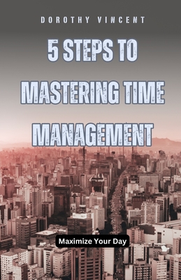 5 Steps to Mastering Time Management: Maximize Your Day - Vincent, William