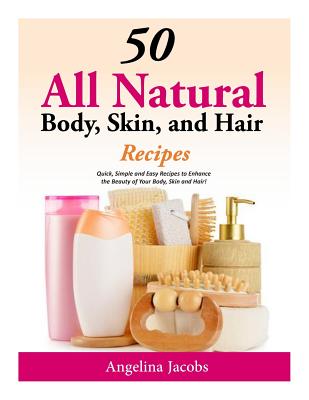 50 All Natural Body, Skin, and Hair Recipes: Quick, Simple and Easy Recipes to Enhance the Beauty of Your Body, Skin and Hair! - Jacobs, Angelina