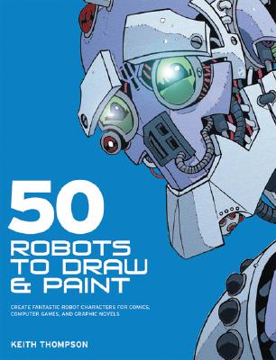 50 Robots to Draw and Paint: Create Fantastic Robot Characters for Comic Books, Computer Games, and Graphic Novels - Thompson, Keith, Dr.