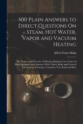 500 Plain Answers to Direct Questions On Steam, Hot Water, Vapor and Vacuum Heating: The Science and Practice of Heating Explained in a Series of Plain Questions and Answers, With Tables, Rules and General Information, Forming a Complete Text Book and Man - King, Alfred Grant