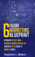 6 Figure Marketing Blueprint: 8 Proven Tactics Small Business Owners Can Use to Generate Up to $200k in Under 2 Years!