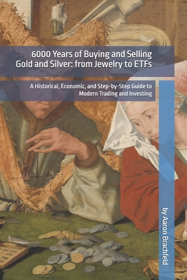 6000 Years of Buying and Selling Gold and Silver: from Jewelry to ETFs: A Historical, Economic, and Step-by-Step Guide to Modern Trading and Investing - Brachfeld, Aaron