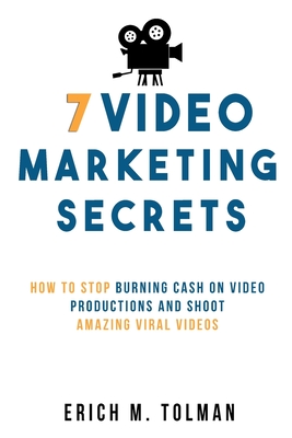 7 Video Marketing Secrets: How To Stop Burning Cash On Video Productions And Shoot Amazing Viral Videos - Tolman, Erich M