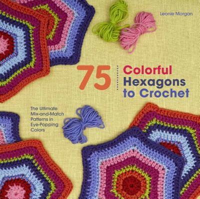 75 Colorful Hexagons to Crochet: The Ultimate Mix-And-Match Patterns in Eye-Popping Colors - Morgan, Leonie
