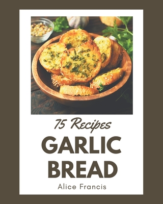 75 Garlic Bread Recipes: A Garlic Bread Cookbook from the Heart! - Francis, Alice