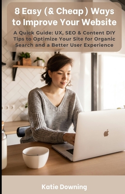8 Easy (& Cheap) Ways to Improve Your Website: A Quick Guide: UX, SEO & Content DIY Tips to Optimize Your Site for Organic Search and a Better User Experience - Downing, Katie