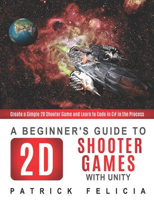 A Beginner's Guide to 2D Shooter Games with Unity: Create a Simple 2D Shooter Game and Learn to Code in C# in the Process - Felicia, Patrick