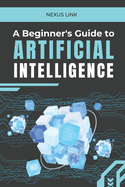 A Beginner's Guide to Artificial Intelligence: : "From Machine Learning to Real-World Applications: A Comprehensive Guide to Understanding, Developing, and Harnessing Artificial Intelligence in Everyday Life."