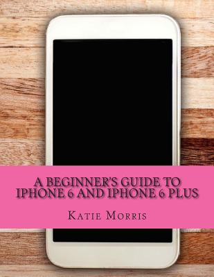 A Beginner's Guide to iPhone 6 and iPhone 6 Plus: (Or iPhone 4s, iPhone 5, iPhone 5c, iPhone 5s with iOS 8) - Gadchick, and Morris, Katie