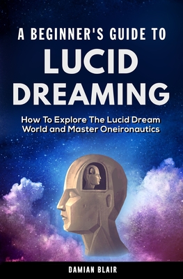 A Beginner's Guide To Lucid Dreaming: How To Explore the Lucid Dream World and Master Oneironautics - Blair, Damian