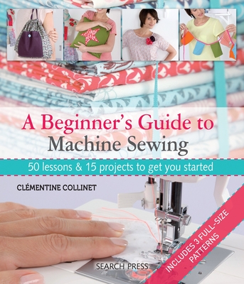 A Beginner's Guide to Machine Sewing: 50 Lessons & 15 Projects to Get You Started - Collinet, Clmentine