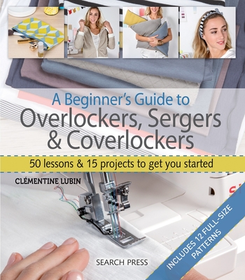 A Beginner's Guide to Overlockers, Sergers & Coverlockers: 50 Lessons & 15 Projects to Get You Started - Lubin, Clmentine