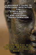 A Beginner's Guide to Vipassana Meditation for Stress Relief, Anxiety, and Personal Transformation: Discover Inner Peace, Self-Improvement, and Mindful Living with Practical Techniques for Modern Li