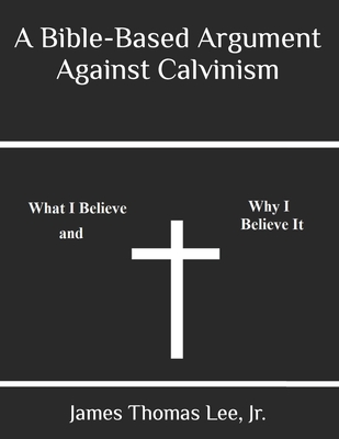 A Bible-Based Argument Against Calvinism - Lee, James Thomas, Jr.