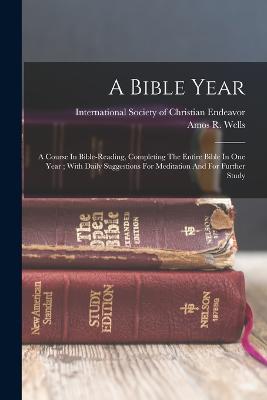 A Bible Year: A Course In Bible-reading, Completing The Entire Bible In One Year; With Daily Suggestions For Meditation And For Further Study - Wells, Amos R (Amos Russel) 1862-1933 (Creator), and International Society of Christian En (Creator)