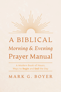 A Biblical Morning & Evening Prayer Manual: A Modern Book of Hours, Ways to Begin and End the Day