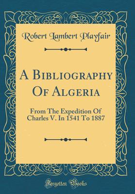 A Bibliography of Algeria: From the Expedition of Charles V. in 1541 to 1887 (Classic Reprint) - Playfair, Robert Lambert, Sir