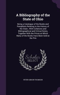 A Bibliography of the State of Ohio: Being a Catalogue of the Books and Pamphlets Relating to the History of the State; With Collations and Bibliographical and Critical Notes, Together With the Prices at Which Many of the Books Have Been Sold at the Prin - Thomson, Peter Gibson