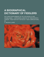 A Biographical Dictionary of Fiddlers: Including Performers on the Violoncello and Double Bass, Past and Present; Containing a Sketch of Their Artistic Career; Together with Notes of Their Compositions, &C (Classic Reprint)