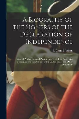 A Biography of the Signers of the Declaration of Independence: And of Washington and Patrick Henry. With an Appendix, Containing the Constitution of the United States and Other Documents - Judson, L Carroll