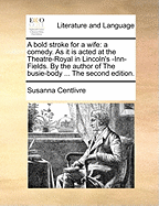 A Bold Stroke for a Wife: A Comedy. as It Is Acted at the Theatre-Royal in Lincoln's -Inn-Fields. by the Author of the Busie-Body ... the Second Edition.