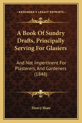 A Book of Sundry Drafts, Principally Serving for Glasiers: And Not Impertinent for Plasterers, and Gardeners (1848) - Shaw, Henry