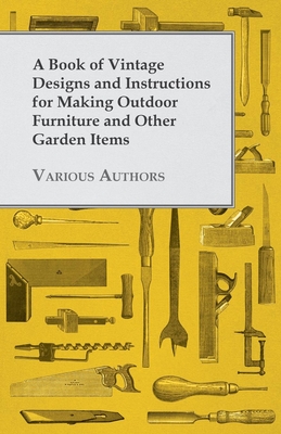 A Book of Vintage Designs and Instructions for Making Outdoor Furniture and Other Garden Items - Various Authors