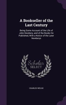 A Bookseller of the Last Century: Being Some Account of the Life of John Newbery, and of the Books He Published, With a Notice of the Later Newberys - Welsh, Charles