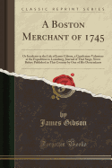 A Boston Merchant of 1745: Or Incidents in the Life of James Gibson, a Gentleman Volunteer at the Expedition to Louisburg, Journal of That Siege, Never Before Published in This Country by One of His Descendants (Classic Reprint)