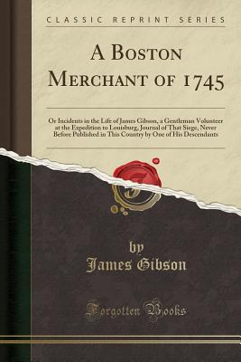 A Boston Merchant of 1745: Or Incidents in the Life of James Gibson, a Gentleman Volunteer at the Expedition to Louisburg, Journal of That Siege, Never Before Published in This Country by One of His Descendants (Classic Reprint) - Gibson, James