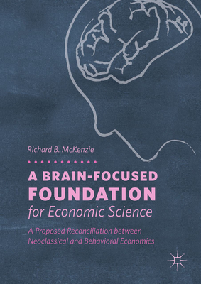 A Brain-Focused Foundation for Economic Science: A Proposed Reconciliation Between Neoclassical and Behavioral Economics - McKenzie, Richard B, Dr.