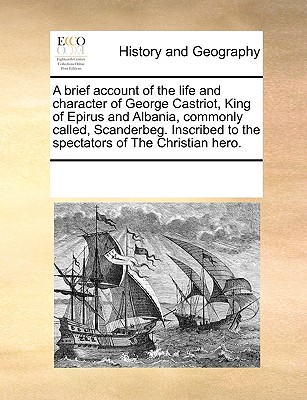 A Brief Account of the Life and Character of George Castriot, King of Epirus and Albania, Commonly Called, Scanderbeg. Inscribed to the Spectators of the Christian Hero. - Multiple Contributors, See Notes