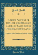 A Brief Account of the Life and Religious Labors of Sarah Grubb, (Formerly Sarah Lynes): A Minister of the Gospel in the Society of Friends (Classic Reprint)