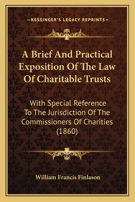 A Brief And Practical Exposition Of The Law Of Charitable Trusts: With Special Reference To The Jurisdiction Of The Commissioners Of Charities (1860) - Finlason, William Francis