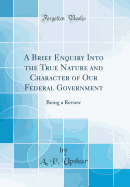 A Brief Enquiry Into the True Nature and Character of Our Federal Government: Being a Review (Classic Reprint)