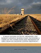 A Brief History of Butte, Montana, the World's Greatest Mining Camp; Including a Story of the Extraction and Treatment of Ores from Its Gigantic Copper Properties ..
