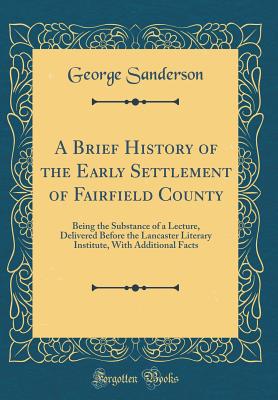 A Brief History of the Early Settlement of Fairfield County: Being the Substance of a Lecture, Delivered Before the Lancaster Literary Institute, with Additional Facts (Classic Reprint) - Sanderson, George