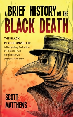 A Brief History On The Black Death - The Black Plague Unveiled: A Compelling Collection of Facts & Trivia From History's Darkest Pandemic - Matthews, Scott