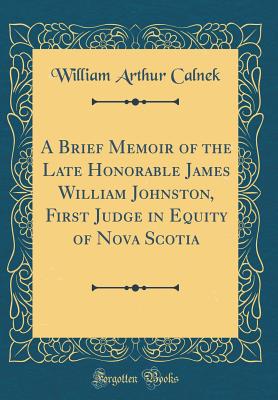 A Brief Memoir of the Late Honorable James William Johnston, First Judge in Equity of Nova Scotia (Classic Reprint) - Calnek, William Arthur