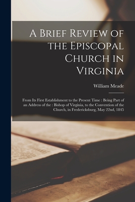 A Brief Review of the Episcopal Church in Virginia: From Its First Establishment to the Present Time: Being Part of an Address of the: Bishop of Virginia, to the Convention of the Church, in Fredericksburg, May 22nd, 1845 - Meade, William 1789-1862