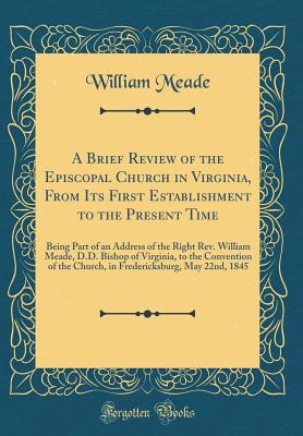 A Brief Review of the Episcopal Church in Virginia, from Its First Establishment to the Present Time: Being Part of an Address of the Right Rev. William Meade, D.D. Bishop of Virginia, to the Convention of the Church, in Fredericksburg, May 22nd, 1845 - Meade, William