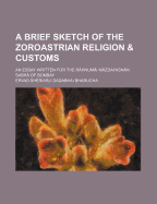 A Brief Sketch of the Zoroastrian Religion & Customs: An Essay Written for the Rahnumai Mazdayasnan Sabha of Bombay